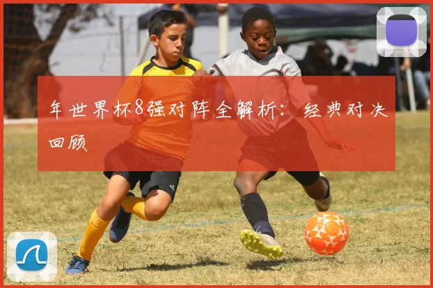 年世界杯8强对阵全解析：经典对决回顾