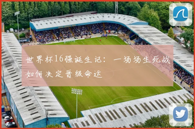世界杯16强诞生记:一场场生死战如何决定晋级命运