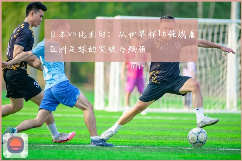 日本vs比利时:从世界杯16强战看亚洲足球的突破与瓶颈