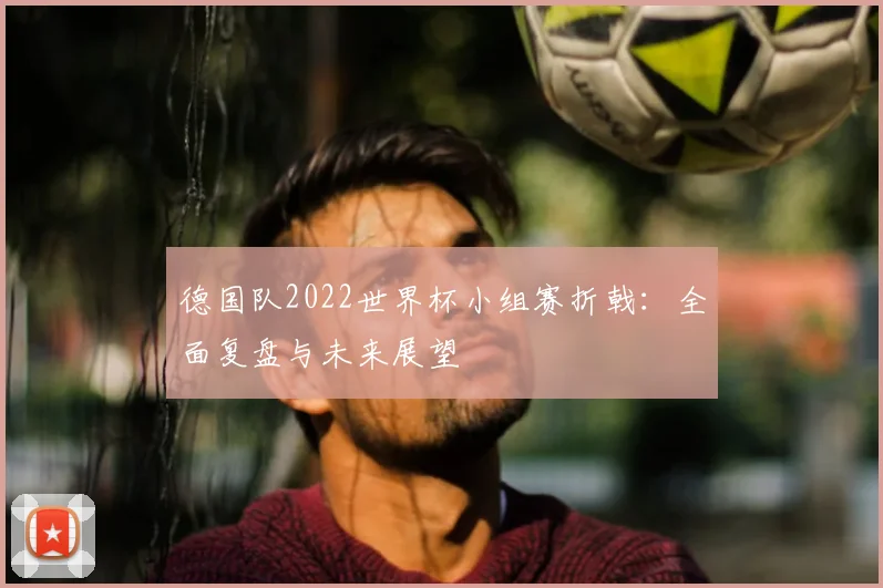 德国队2022世界杯小组赛折戟:全面复盘与未来展望