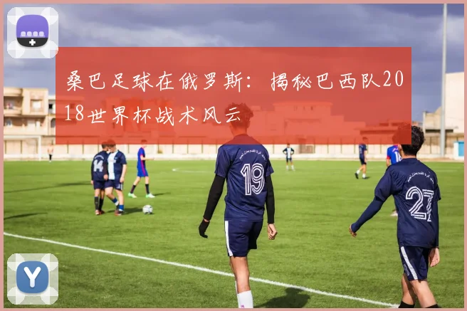 桑巴足球在俄罗斯：揭秘巴西队2018世界杯战术风云