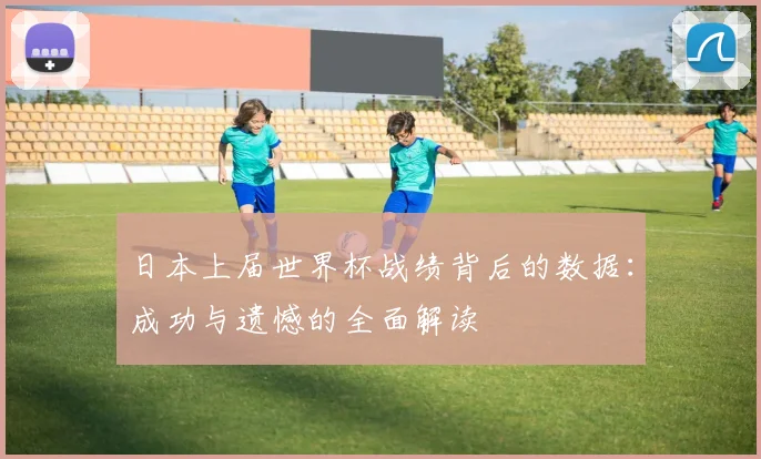 日本上届世界杯战绩背后的数据:成功与遗憾的全面解读