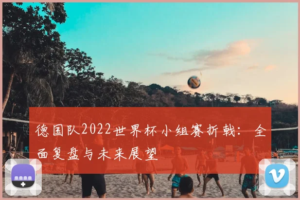 德国队2022世界杯小组赛折戟:全面复盘与未来展望