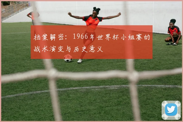 档案解密：1966年世界杯小组赛的战术演变与历史意义