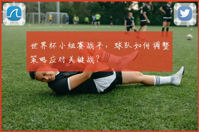 世界杯小组赛战平,球队如何调整策略应对关键战?