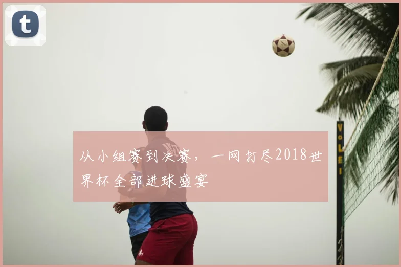 从小组赛到决赛，一网打尽2018世界杯全部进球盛宴