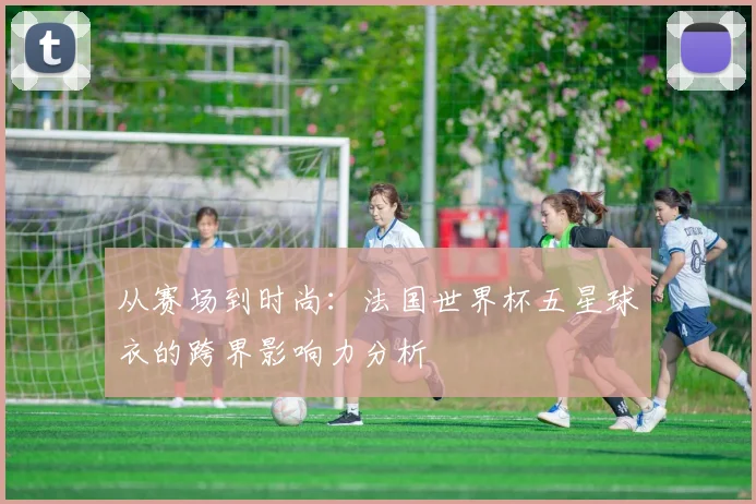 从赛场到时尚：法国世界杯五星球衣的跨界影响力分析