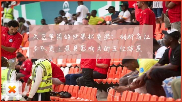 天蓝军团的世界杯脊梁：剖析乌拉圭队史上最具影响力的五位球星