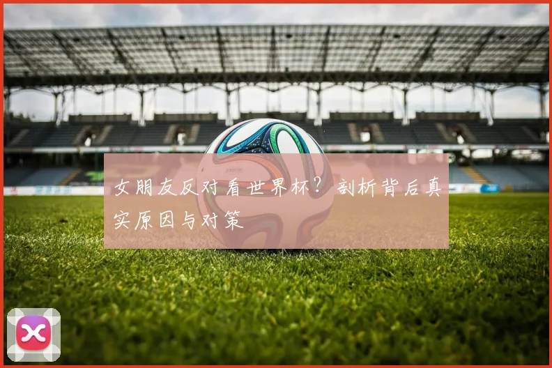 女朋友反对看世界杯?剖析背后真实原因与对策