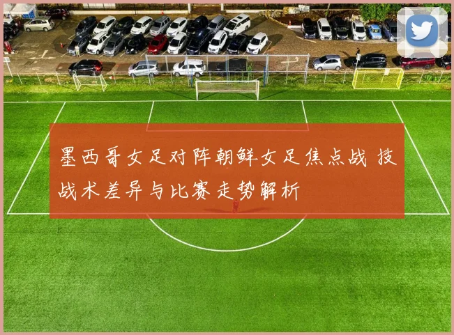 墨西哥女足对阵朝鲜女足焦点战 技战术差异与比赛走势解析