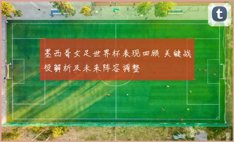 墨西哥女足世界杯表现回顾 关键战役解析及未来阵容调整